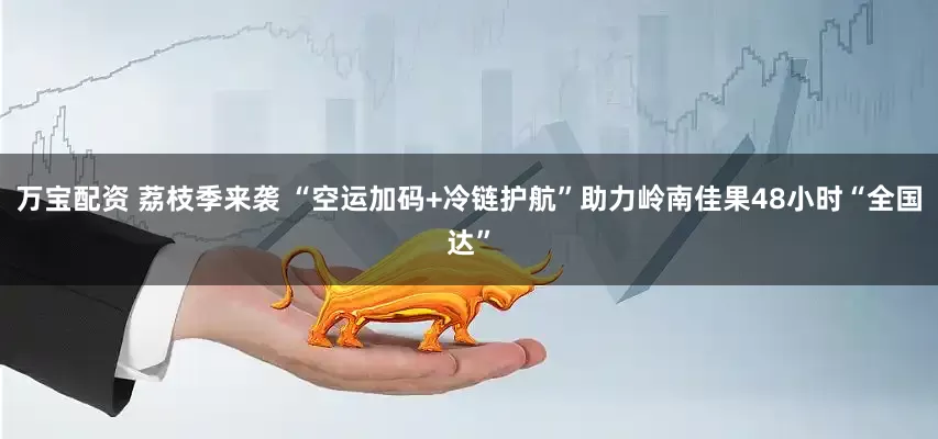 万宝配资 荔枝季来袭 “空运加码+冷链护航”助力岭南佳果48小时“全国达”