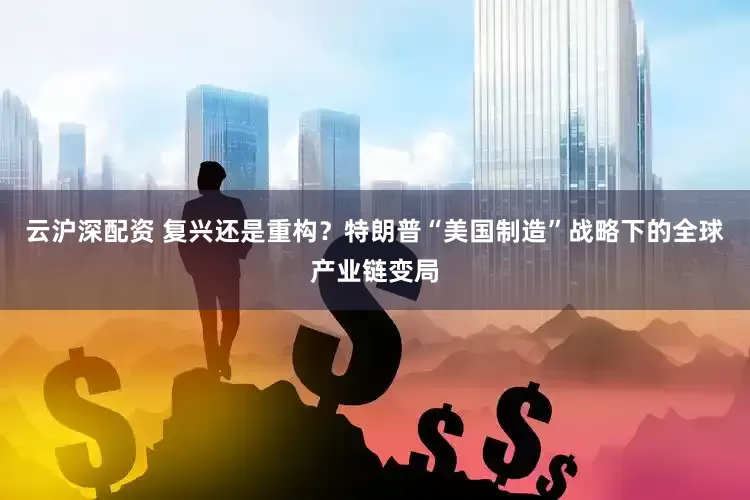 云沪深配资 复兴还是重构？特朗普“美国制造”战略下的全球产业链变局