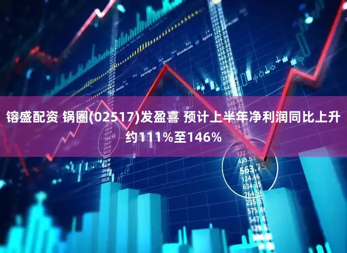 镕盛配资 锅圈(02517)发盈喜 预计上半年净利润同比上升约111%至146%