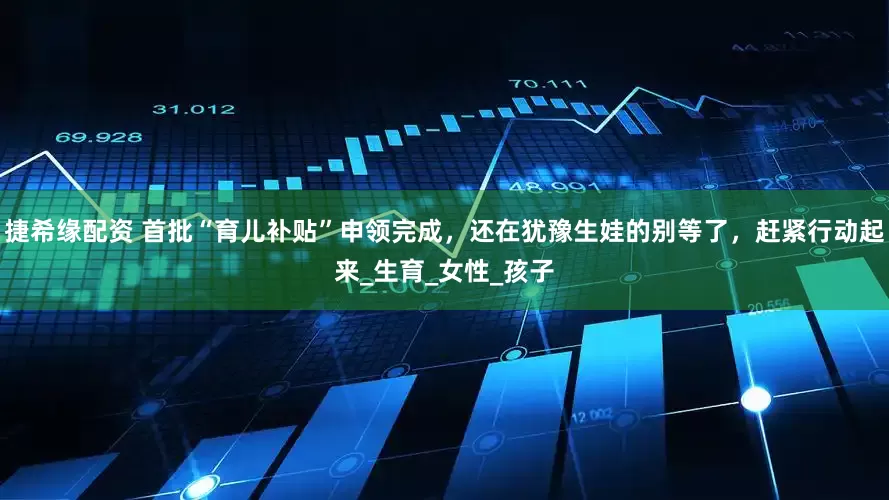捷希缘配资 首批“育儿补贴”申领完成，还在犹豫生娃的别等了，赶紧行动起来_生育_女性_孩子