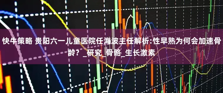 快牛策略 贵阳六一儿童医院任海波主任解析:性早熟为何会加速骨龄？_研究_骨骼_生长激素