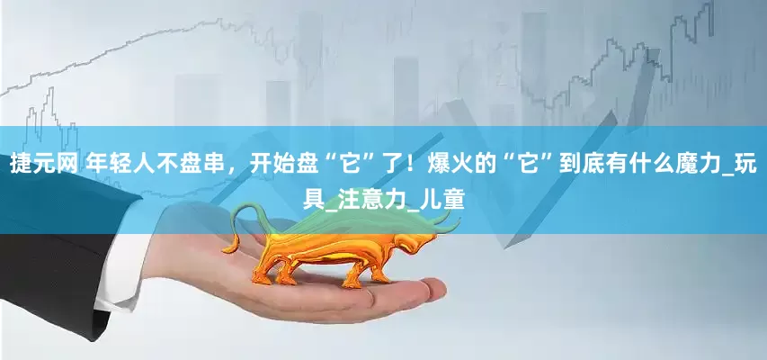 捷元网 年轻人不盘串，开始盘“它”了！爆火的“它”到底有什么魔力_玩具_注意力_儿童
