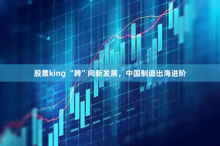 股票king “跨”向新发展，中国制造出海进阶