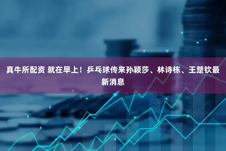 真牛所配资 就在早上！乒乓球传来孙颖莎、林诗栋、王楚钦最新消息
