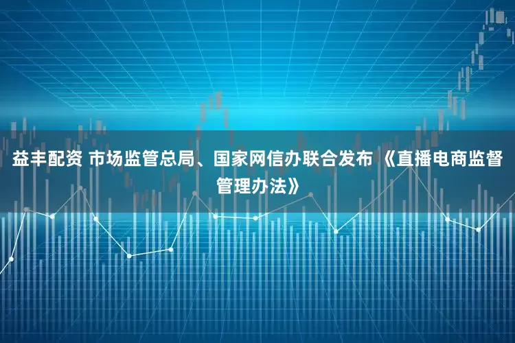 益丰配资 市场监管总局、国家网信办联合发布 《直播电商监督管理办法》