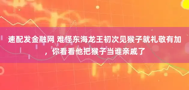 速配发金融网 难怪东海龙王初次见猴子就礼敬有加，你看看他把猴子当谁亲戚了