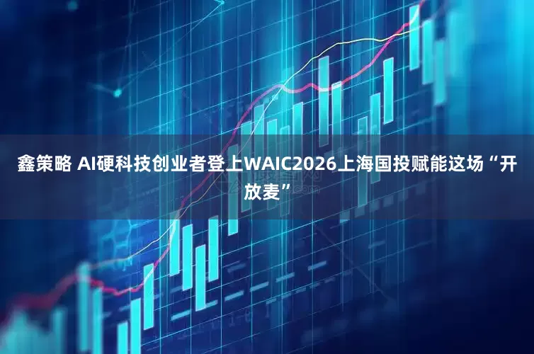 鑫策略 AI硬科技创业者登上WAIC2026上海国投赋能这场“开放麦”